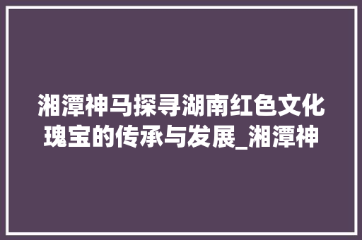 湘潭神马探寻湖南红色文化瑰宝的传承与发展_湘潭神马关键词优化