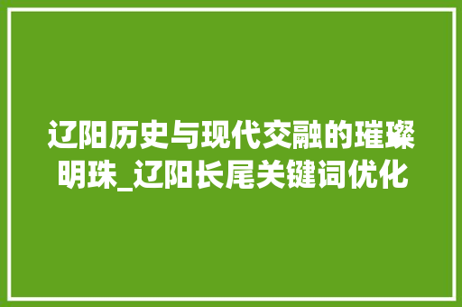 辽阳历史与现代交融的璀璨明珠_辽阳长尾关键词优化