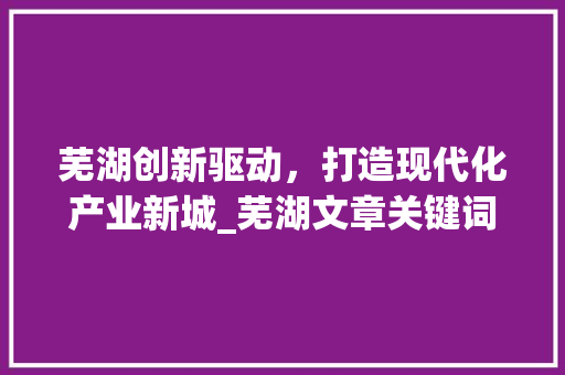 芜湖创新驱动，打造现代化产业新城_芜湖文章关键词优化