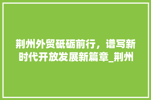 荆州外贸砥砺前行，谱写新时代开放发展新篇章_荆州外贸关键词优化