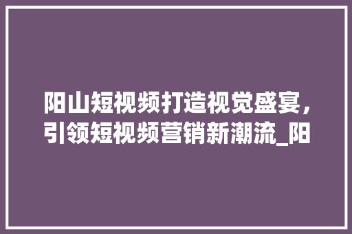 阳山短视频打造视觉盛宴，引领短视频营销新潮流_阳山短视频关键词优化