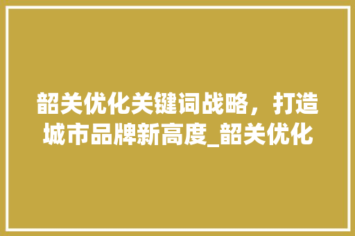 韶关优化关键词战略，打造城市品牌新高度_韶关优化关键词出售