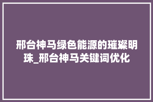 邢台神马绿色能源的璀璨明珠_邢台神马关键词优化