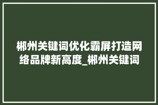 郴州关键词优化霸屏打造网络品牌新高度_郴州关键词优化霸屏