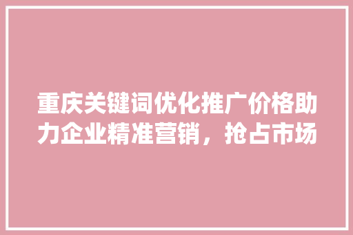 重庆关键词优化推广价格助力企业精准营销，抢占市场先机_重庆关键词优化推广价格