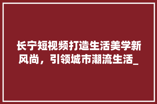 长宁短视频打造生活美学新风尚，引领城市潮流生活_长宁短视频关键词优化