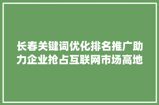 长春关键词优化排名推广助力企业抢占互联网市场高地_长春关键词优化排名推广