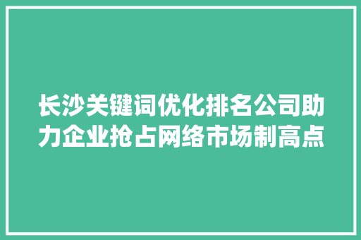 长沙关键词优化排名公司助力企业抢占网络市场制高点_长沙关键词优化排名公司