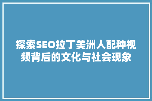 探索SEO拉丁美洲人配种视频背后的文化与社会现象
