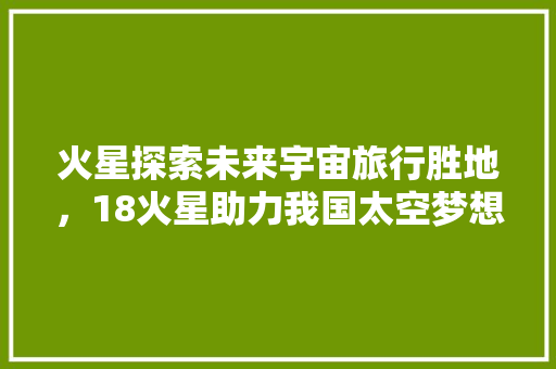 火星探索未来宇宙旅行胜地，18火星助力我国太空梦想