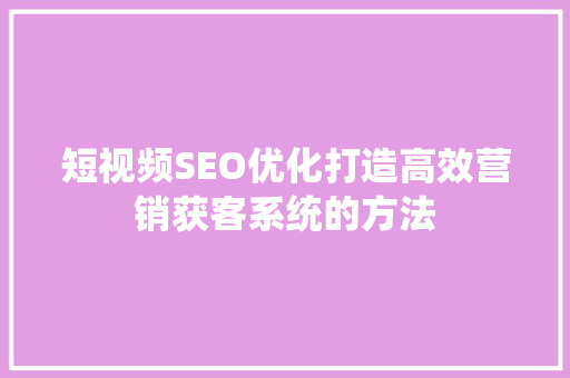 短视频SEO优化打造高效营销获客系统的方法