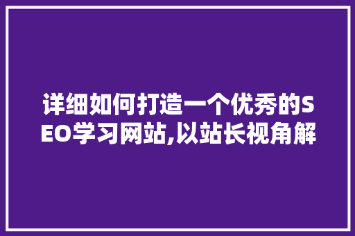 详细如何打造一个优秀的SEO学习网站,以站长视角解读